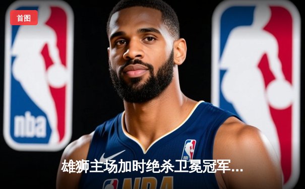 雄狮主场加时绝杀卫冕冠军，王梓豪35分创生涯新高